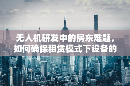 无人机研发中的房东难题，如何确保租赁模式下设备的安全与合规？