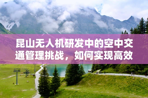 昆山无人机研发中的空中交通管理挑战，如何实现高效、安全的飞行？