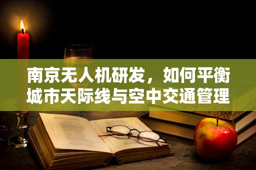 南京无人机研发，如何平衡城市天际线与空中交通管理？