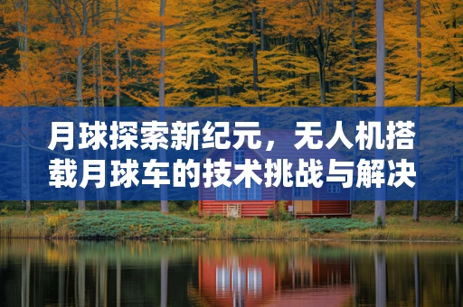 月球探索新纪元，无人机搭载月球车的技术挑战与解决方案