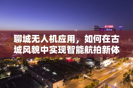 聊城无人机应用，如何在古城风貌中实现智能航拍新体验？