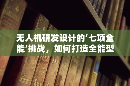 无人机研发设计的‘七项全能’挑战，如何打造全能型飞行器？