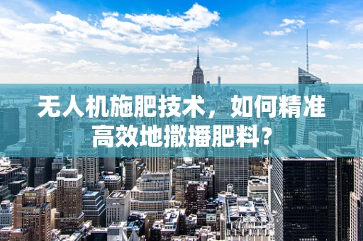 无人机施肥技术，如何精准高效地撒播肥料？