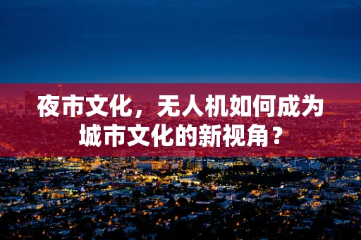 夜市文化，无人机如何成为城市文化的新视角？