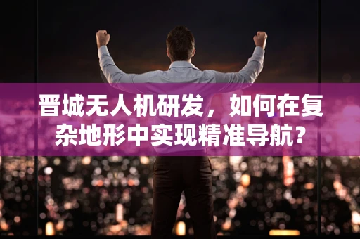 晋城无人机研发，如何在复杂地形中实现精准导航？