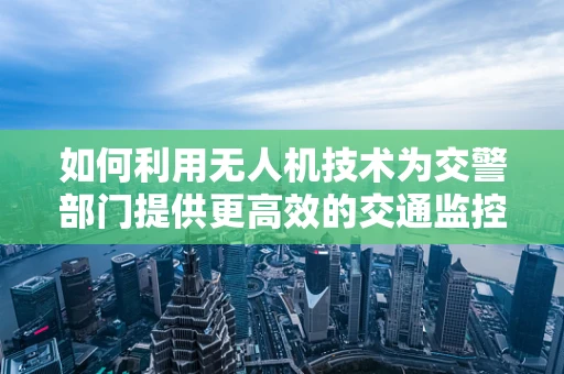 如何利用无人机技术为交警部门提供更高效的交通监控与应急响应？