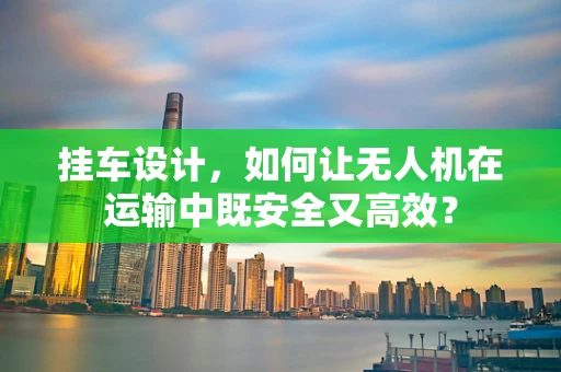 挂车设计，如何让无人机在运输中既安全又高效？