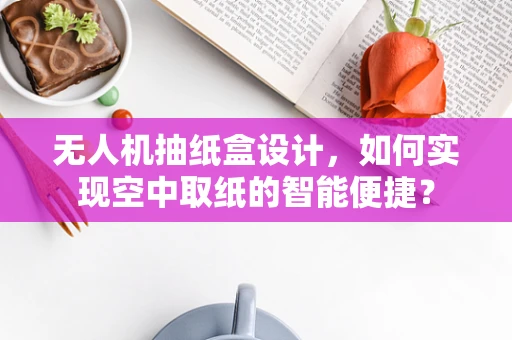 无人机抽纸盒设计，如何实现空中取纸的智能便捷？