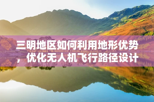 三明地区如何利用地形优势，优化无人机飞行路径设计？