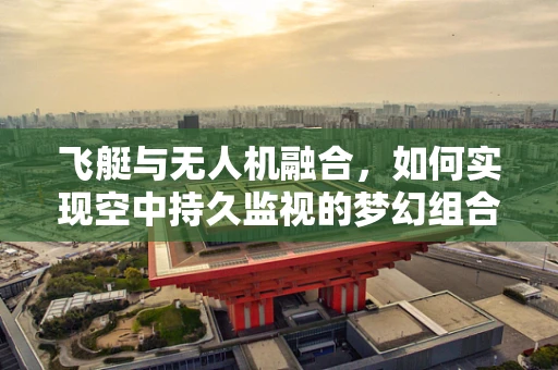 飞艇与无人机融合，如何实现空中持久监视的梦幻组合？