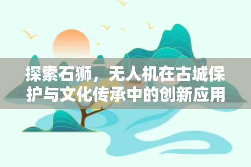 探索石狮，无人机在古城保护与文化传承中的创新应用？