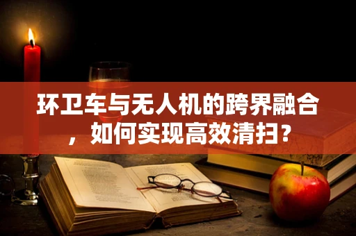 环卫车与无人机的跨界融合，如何实现高效清扫？