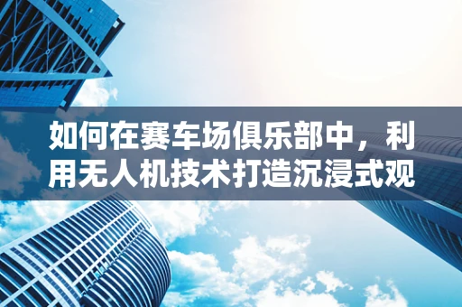 如何在赛车场俱乐部中，利用无人机技术打造沉浸式观赛体验？
