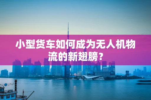 小型货车如何成为无人机物流的新翅膀？