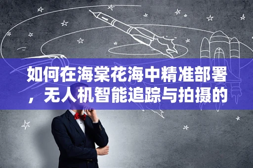 如何在海棠花海中精准部署，无人机智能追踪与拍摄的挑战？