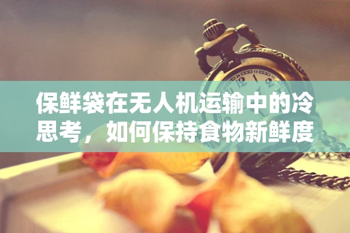 保鲜袋在无人机运输中的冷思考，如何保持食物新鲜度？