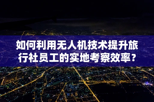 如何利用无人机技术提升旅行社员工的实地考察效率？