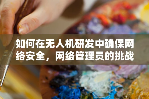 如何在无人机研发中确保网络安全，网络管理员的挑战与策略？