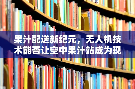 果汁配送新纪元，无人机技术能否让空中果汁站成为现实？