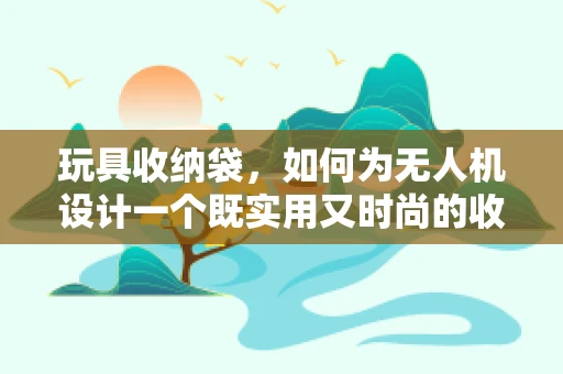 玩具收纳袋，如何为无人机设计一个既实用又时尚的收纳解决方案？