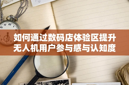 如何通过数码店体验区提升无人机用户参与感与认知度？