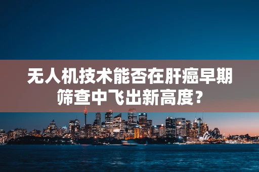 无人机技术能否在肝癌早期筛查中飞出新高度？
