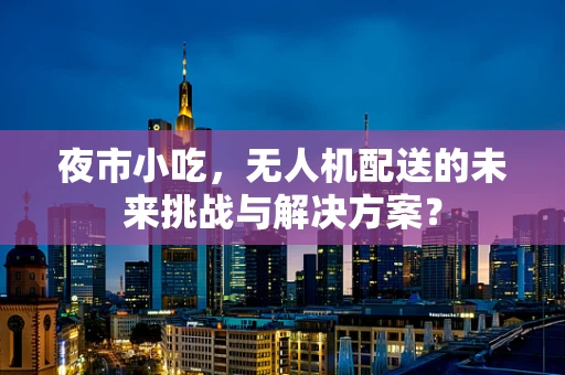 夜市小吃，无人机配送的未来挑战与解决方案？