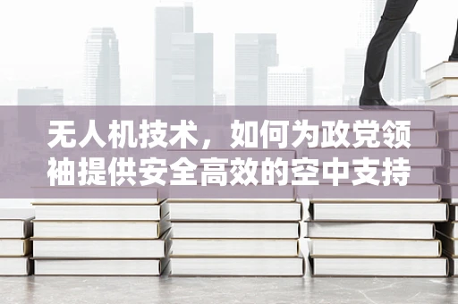 无人机技术，如何为政党领袖提供安全高效的空中支持？