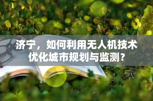 济宁，如何利用无人机技术优化城市规划与监测？