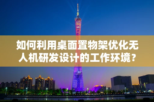 如何利用桌面置物架优化无人机研发设计的工作环境？