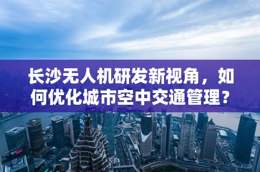 长沙无人机研发新视角，如何优化城市空中交通管理？