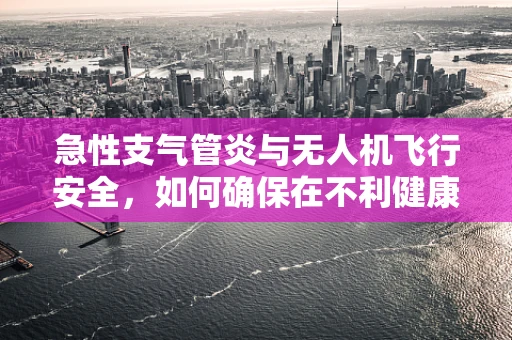 急性支气管炎与无人机飞行安全，如何确保在不利健康环境下安全作业？