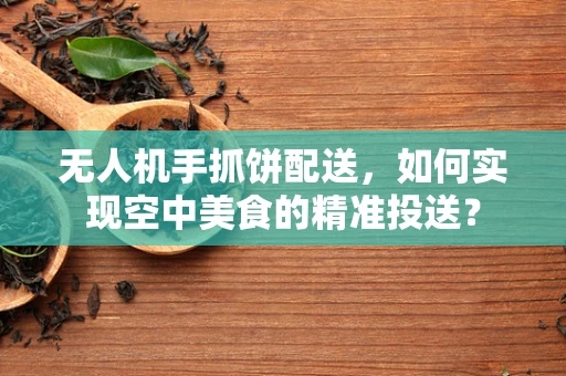 无人机手抓饼配送，如何实现空中美食的精准投送？