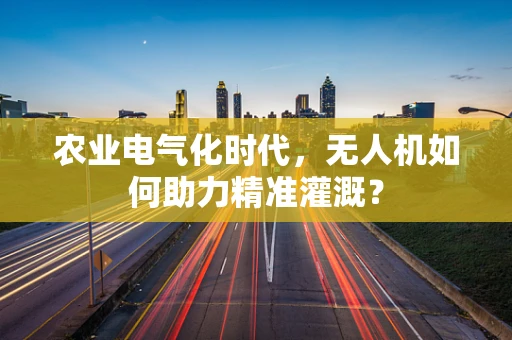 农业电气化时代，无人机如何助力精准灌溉？