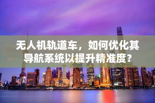 无人机轨道车，如何优化其导航系统以提升精准度？