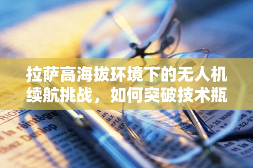 拉萨高海拔环境下的无人机续航挑战，如何突破技术瓶颈？