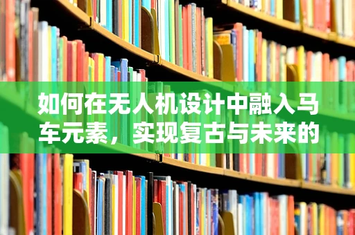 如何在无人机设计中融入马车元素，实现复古与未来的完美碰撞？