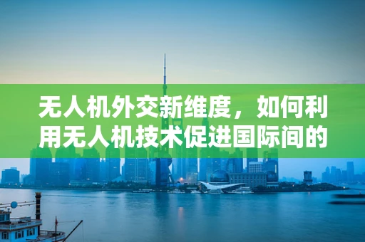 无人机外交新维度，如何利用无人机技术促进国际间的人文交流？