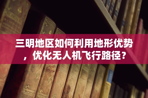 三明地区如何利用地形优势，优化无人机飞行路径？