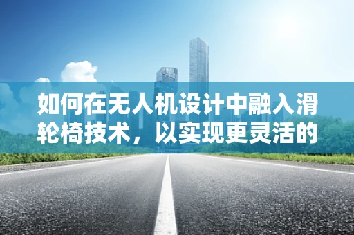 如何在无人机设计中融入滑轮椅技术，以实现更灵活的地面移动？