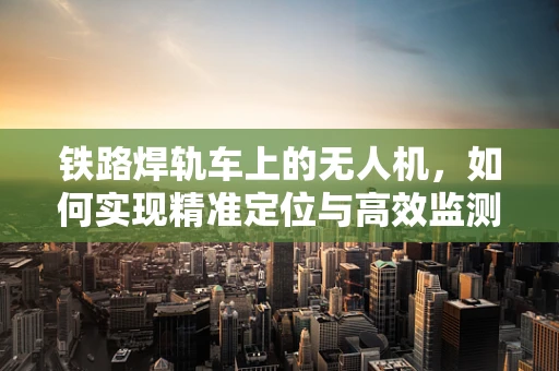 铁路焊轨车上的无人机，如何实现精准定位与高效监测？