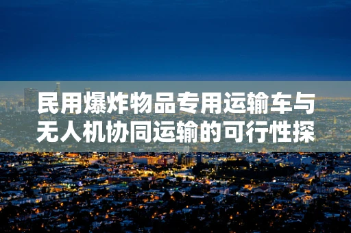 民用爆炸物品专用运输车与无人机协同运输的可行性探讨