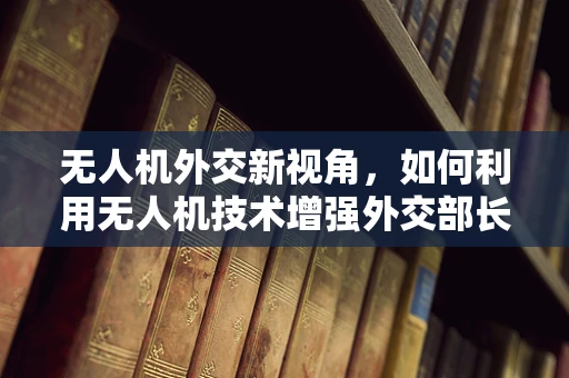 无人机外交新视角，如何利用无人机技术增强外交部长的行动效率与安全？