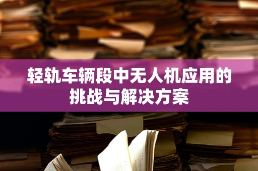 轻轨车辆段中无人机应用的挑战与解决方案