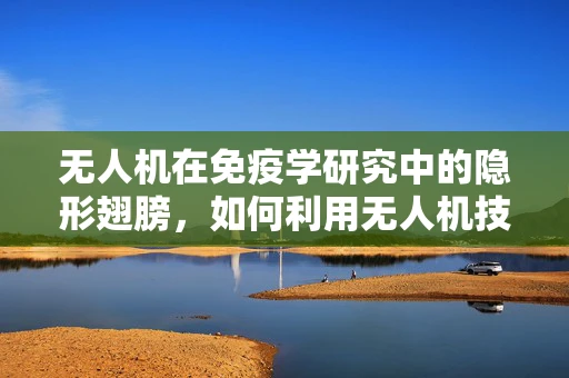 无人机在免疫学研究中的隐形翅膀，如何利用无人机技术提升生物样本采集的精准度与效率？