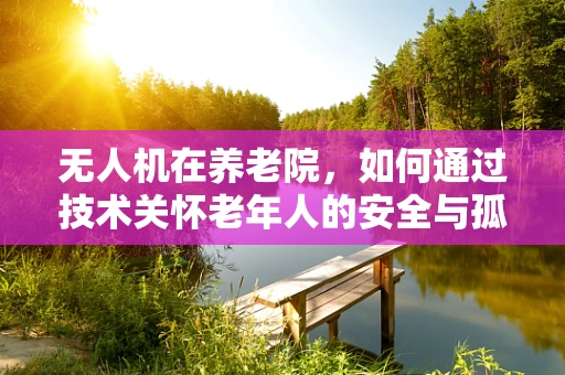 无人机在养老院，如何通过技术关怀老年人的安全与孤独？