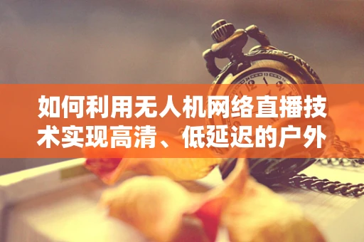 如何利用无人机网络直播技术实现高清、低延迟的户外活动直播？