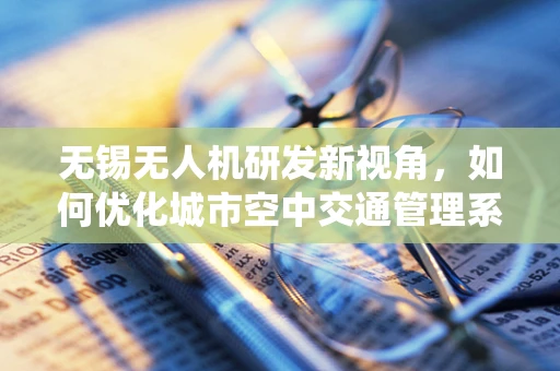 无锡无人机研发新视角，如何优化城市空中交通管理系统？