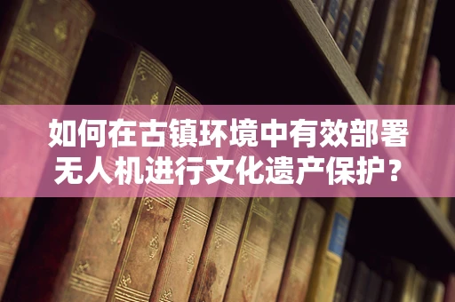 如何在古镇环境中有效部署无人机进行文化遗产保护？