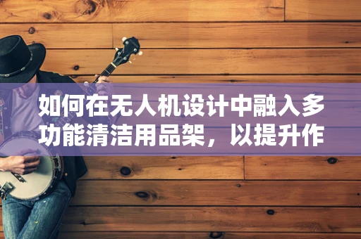 如何在无人机设计中融入多功能清洁用品架，以提升作业效率与灵活性？